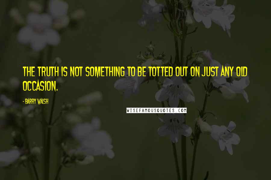 Barry Walsh Quotes: The truth is not something to be totted out on just any old occasion.