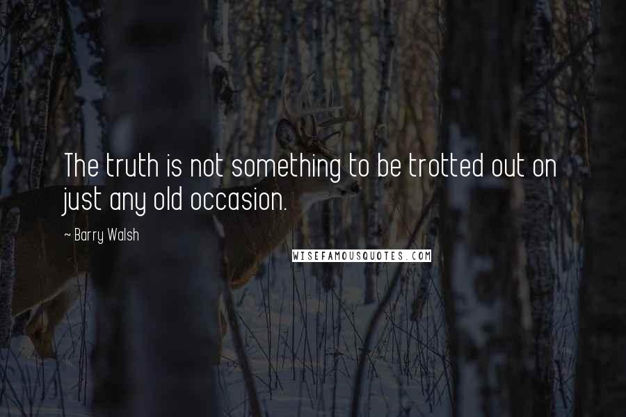 Barry Walsh Quotes: The truth is not something to be trotted out on just any old occasion.