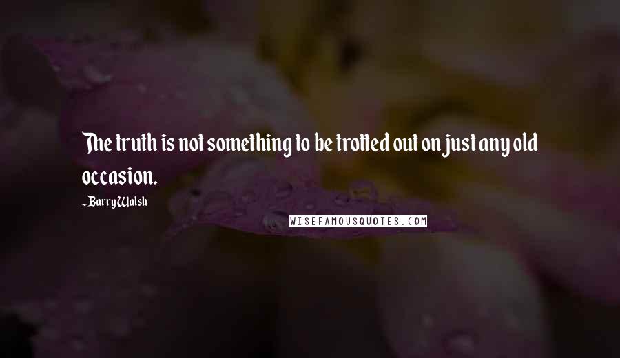 Barry Walsh Quotes: The truth is not something to be trotted out on just any old occasion.