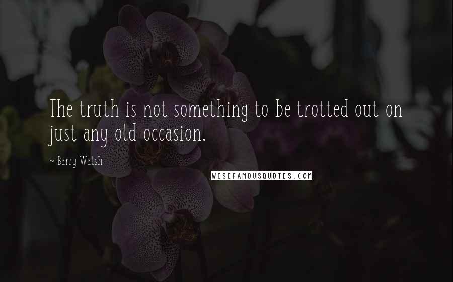 Barry Walsh Quotes: The truth is not something to be trotted out on just any old occasion.