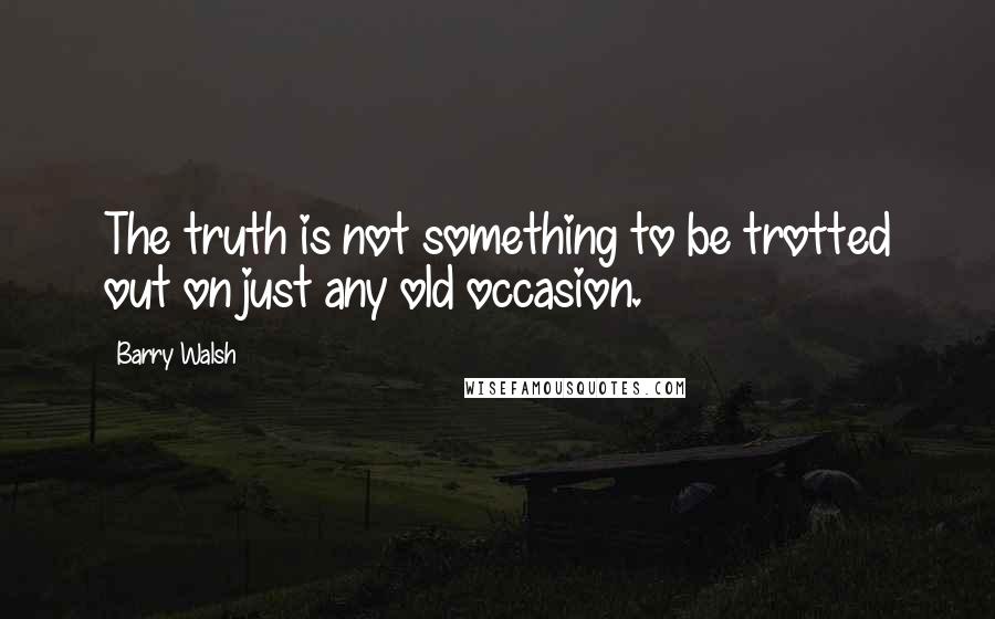 Barry Walsh Quotes: The truth is not something to be trotted out on just any old occasion.