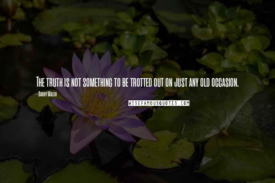 Barry Walsh Quotes: The truth is not something to be trotted out on just any old occasion.