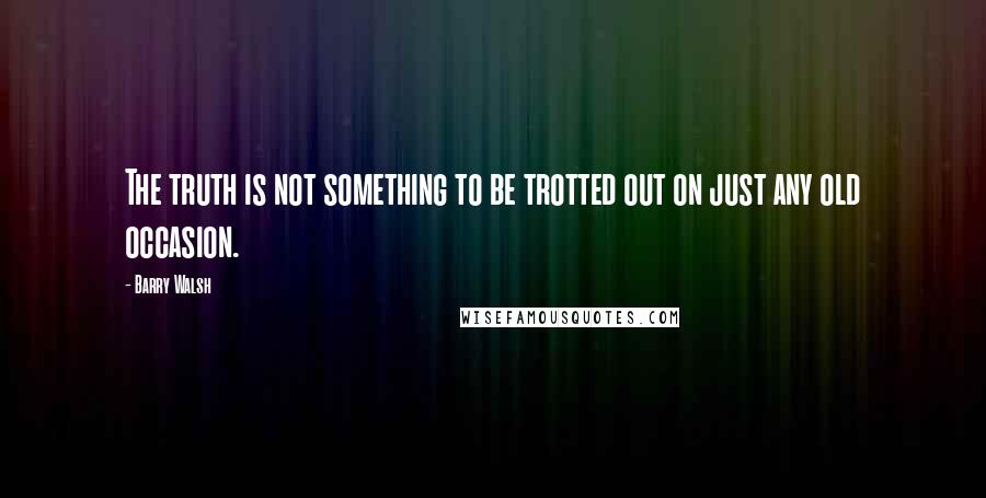 Barry Walsh Quotes: The truth is not something to be trotted out on just any old occasion.