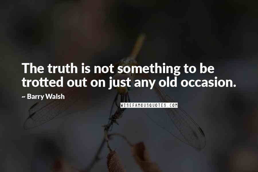 Barry Walsh Quotes: The truth is not something to be trotted out on just any old occasion.