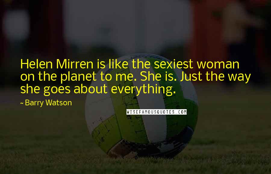 Barry Watson Quotes: Helen Mirren is like the sexiest woman on the planet to me. She is. Just the way she goes about everything.