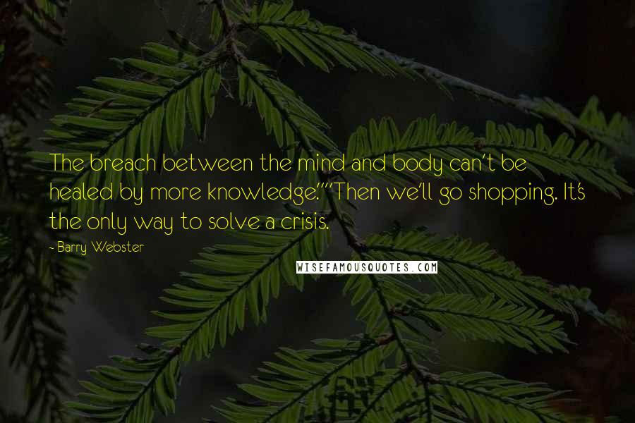 Barry Webster Quotes: The breach between the mind and body can't be healed by more knowledge.""Then we'll go shopping. It's the only way to solve a crisis.