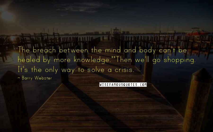Barry Webster Quotes: The breach between the mind and body can't be healed by more knowledge.""Then we'll go shopping. It's the only way to solve a crisis.