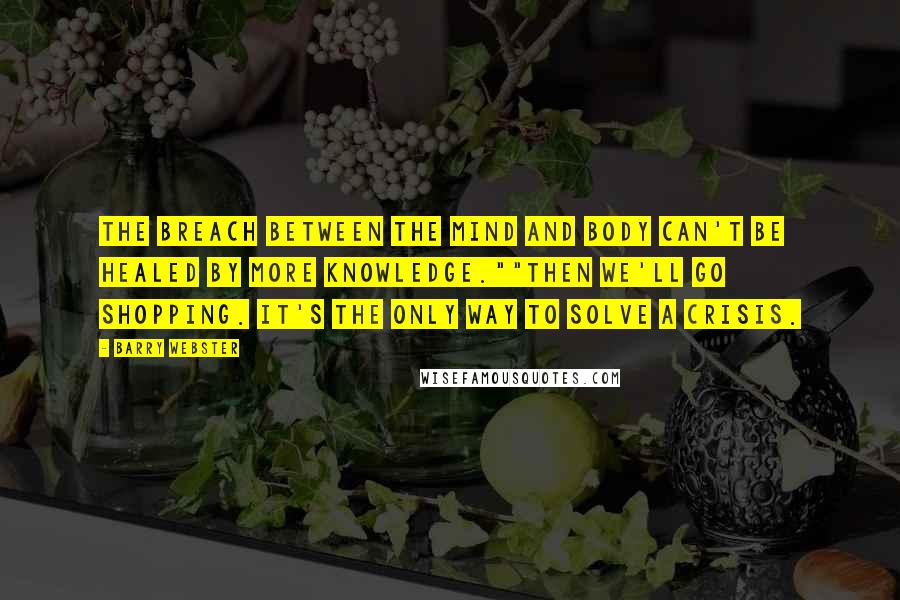 Barry Webster Quotes: The breach between the mind and body can't be healed by more knowledge.""Then we'll go shopping. It's the only way to solve a crisis.