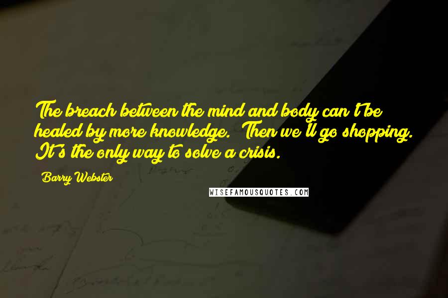 Barry Webster Quotes: The breach between the mind and body can't be healed by more knowledge.""Then we'll go shopping. It's the only way to solve a crisis.