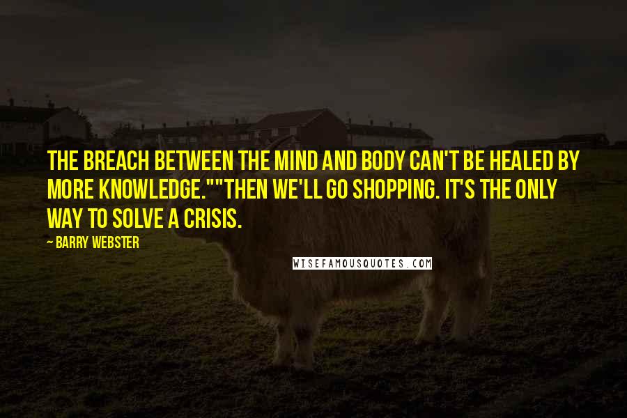 Barry Webster Quotes: The breach between the mind and body can't be healed by more knowledge.""Then we'll go shopping. It's the only way to solve a crisis.