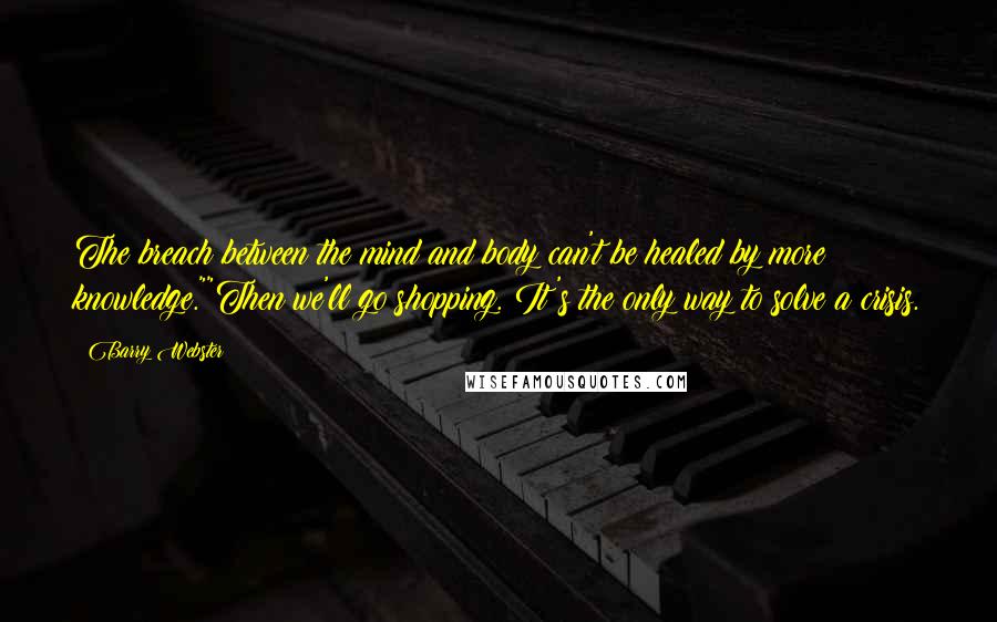 Barry Webster Quotes: The breach between the mind and body can't be healed by more knowledge.""Then we'll go shopping. It's the only way to solve a crisis.