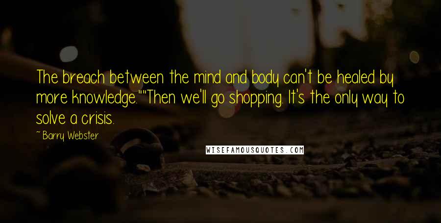 Barry Webster Quotes: The breach between the mind and body can't be healed by more knowledge.""Then we'll go shopping. It's the only way to solve a crisis.