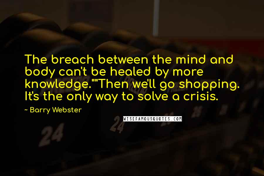 Barry Webster Quotes: The breach between the mind and body can't be healed by more knowledge.""Then we'll go shopping. It's the only way to solve a crisis.