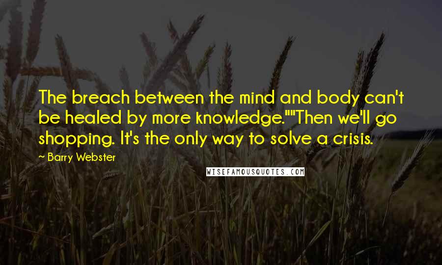Barry Webster Quotes: The breach between the mind and body can't be healed by more knowledge.""Then we'll go shopping. It's the only way to solve a crisis.