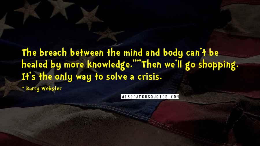 Barry Webster Quotes: The breach between the mind and body can't be healed by more knowledge.""Then we'll go shopping. It's the only way to solve a crisis.