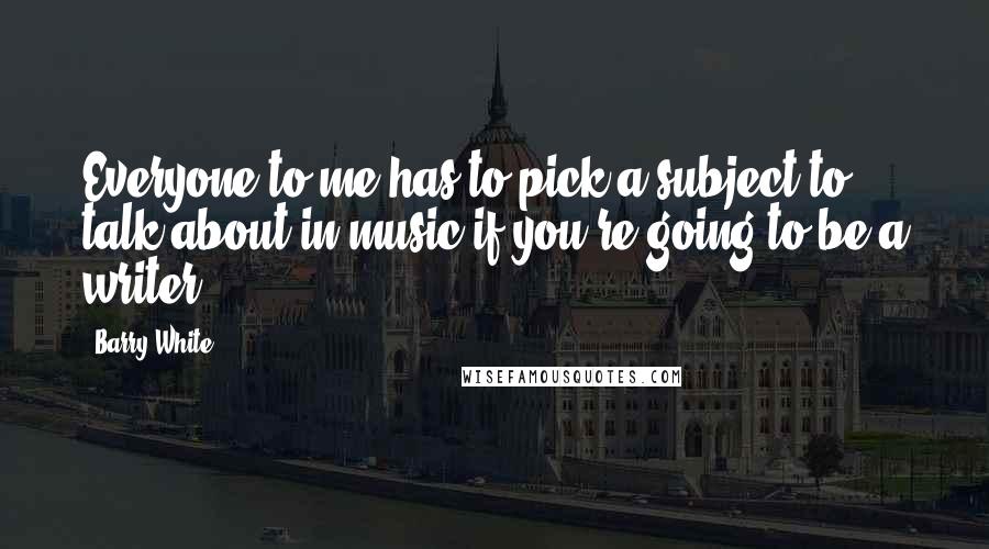 Barry White Quotes: Everyone to me has to pick a subject to talk about in music if you're going to be a writer.