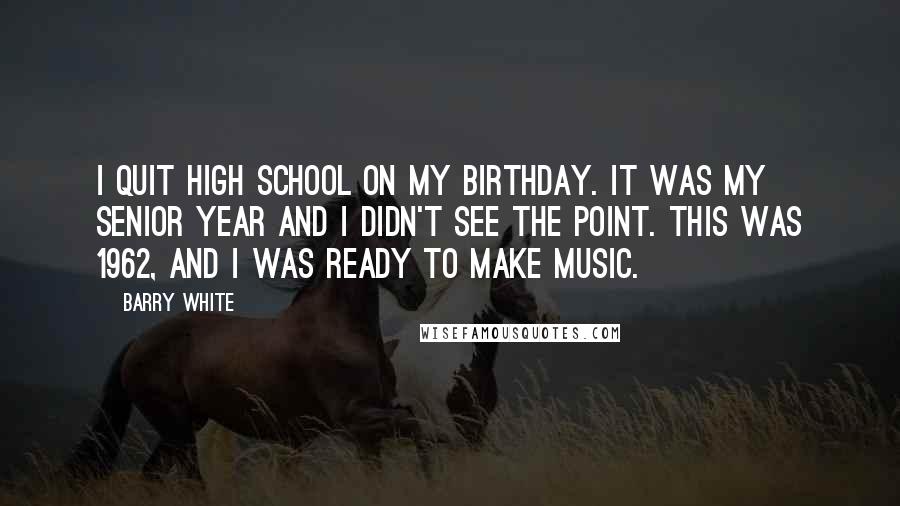 Barry White Quotes: I quit high school on my birthday. It was my senior year and I didn't see the point. This was 1962, and I was ready to make music.