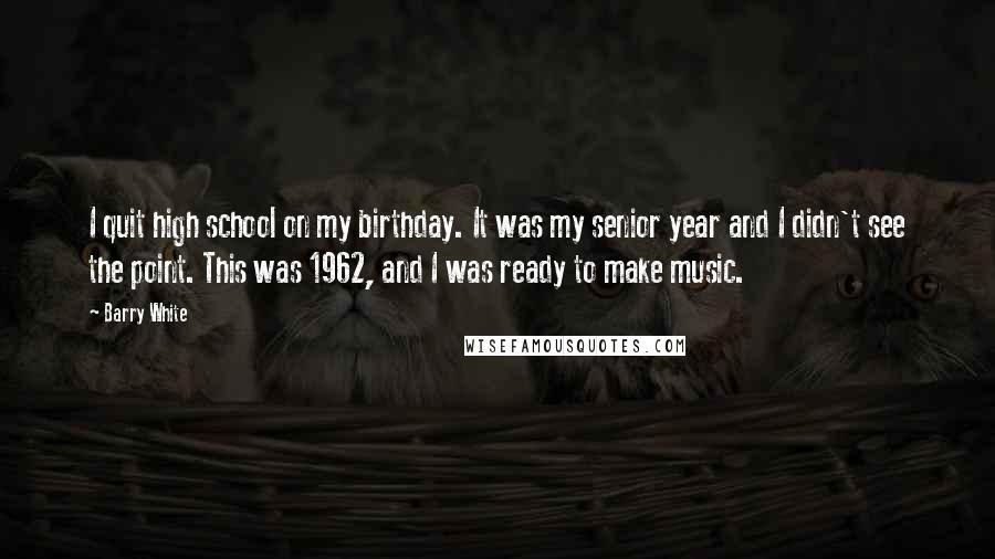 Barry White Quotes: I quit high school on my birthday. It was my senior year and I didn't see the point. This was 1962, and I was ready to make music.