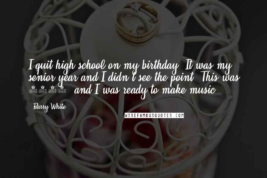 Barry White Quotes: I quit high school on my birthday. It was my senior year and I didn't see the point. This was 1962, and I was ready to make music.