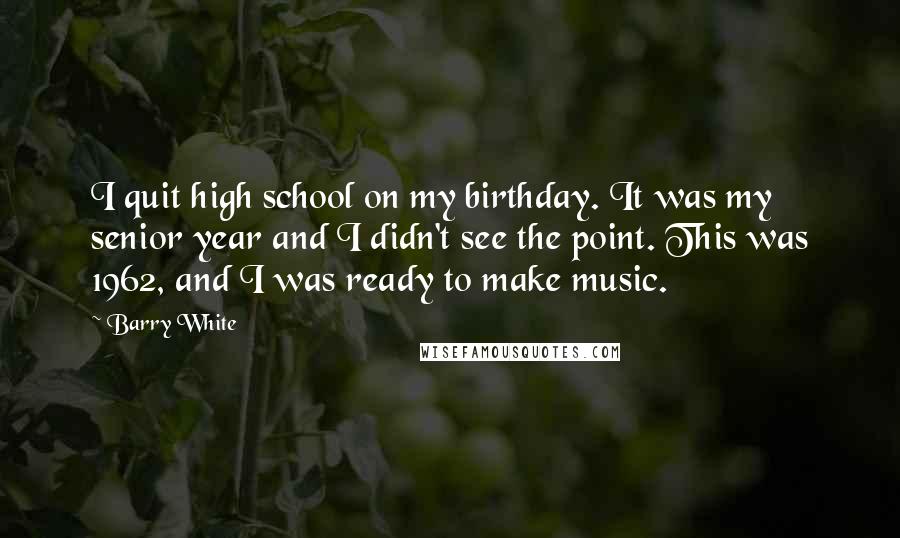 Barry White Quotes: I quit high school on my birthday. It was my senior year and I didn't see the point. This was 1962, and I was ready to make music.