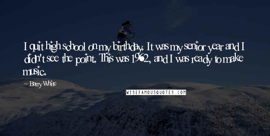 Barry White Quotes: I quit high school on my birthday. It was my senior year and I didn't see the point. This was 1962, and I was ready to make music.