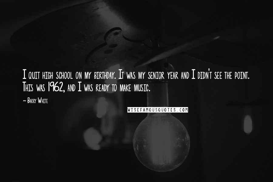 Barry White Quotes: I quit high school on my birthday. It was my senior year and I didn't see the point. This was 1962, and I was ready to make music.