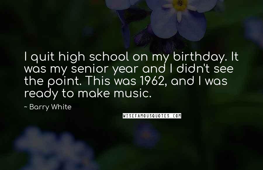 Barry White Quotes: I quit high school on my birthday. It was my senior year and I didn't see the point. This was 1962, and I was ready to make music.