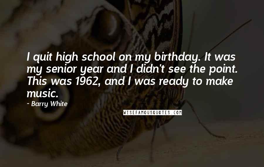 Barry White Quotes: I quit high school on my birthday. It was my senior year and I didn't see the point. This was 1962, and I was ready to make music.