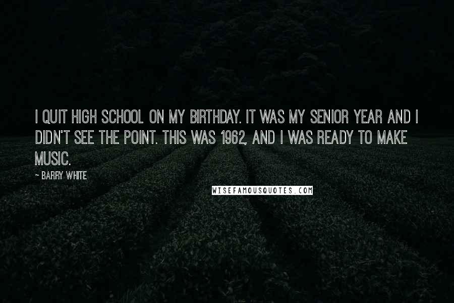 Barry White Quotes: I quit high school on my birthday. It was my senior year and I didn't see the point. This was 1962, and I was ready to make music.