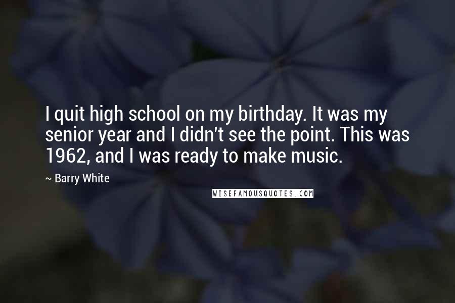 Barry White Quotes: I quit high school on my birthday. It was my senior year and I didn't see the point. This was 1962, and I was ready to make music.