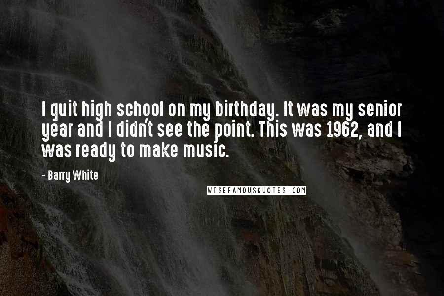 Barry White Quotes: I quit high school on my birthday. It was my senior year and I didn't see the point. This was 1962, and I was ready to make music.