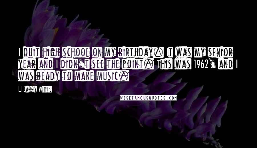 Barry White Quotes: I quit high school on my birthday. It was my senior year and I didn't see the point. This was 1962, and I was ready to make music.