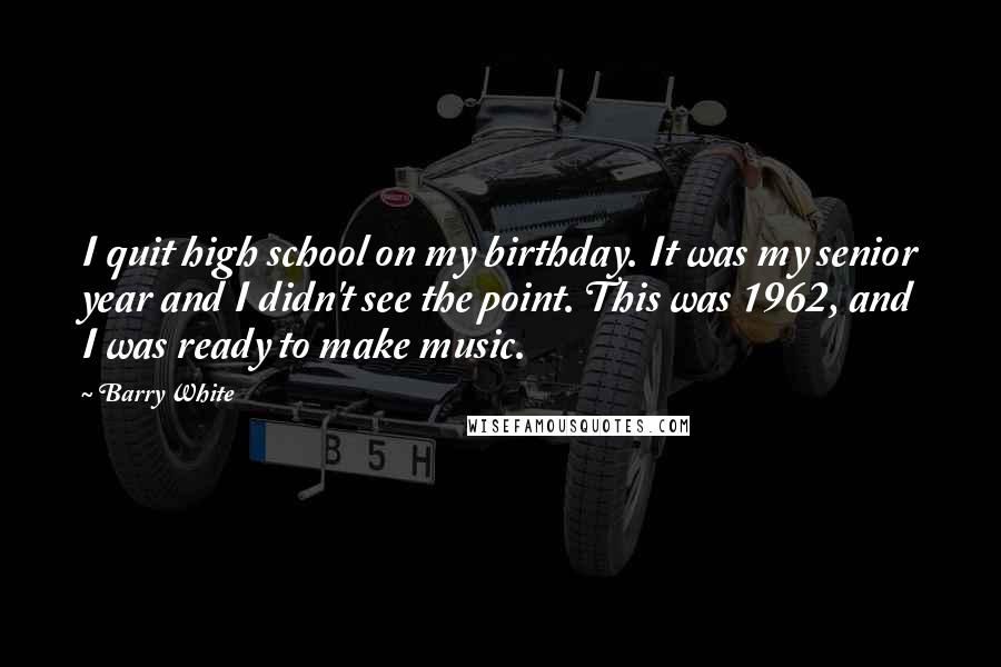 Barry White Quotes: I quit high school on my birthday. It was my senior year and I didn't see the point. This was 1962, and I was ready to make music.