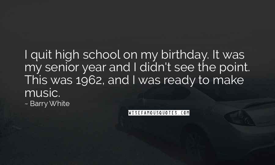 Barry White Quotes: I quit high school on my birthday. It was my senior year and I didn't see the point. This was 1962, and I was ready to make music.