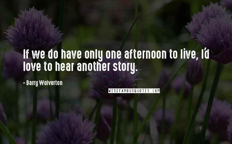 Barry Wolverton Quotes: If we do have only one afternoon to live, I'd love to hear another story.