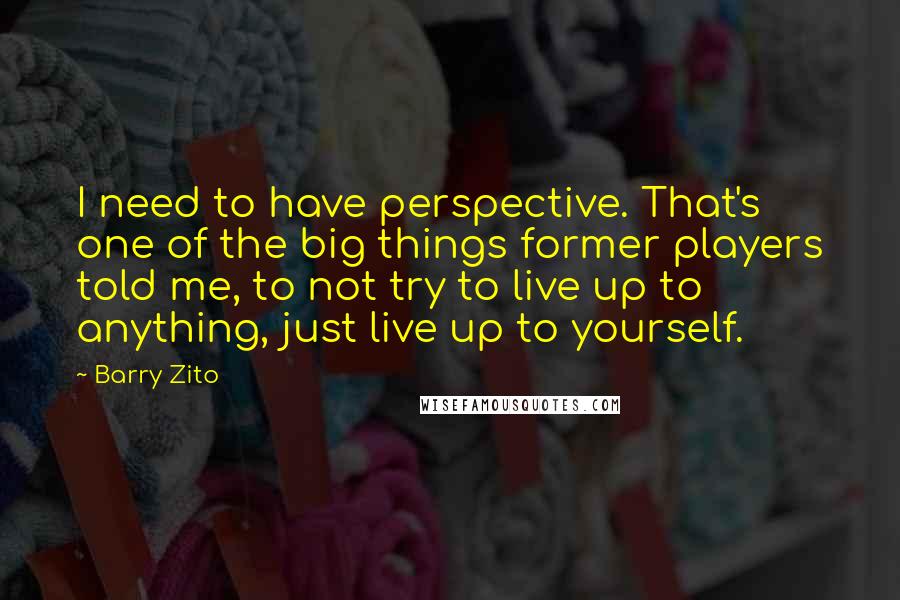 Barry Zito Quotes: I need to have perspective. That's one of the big things former players told me, to not try to live up to anything, just live up to yourself.