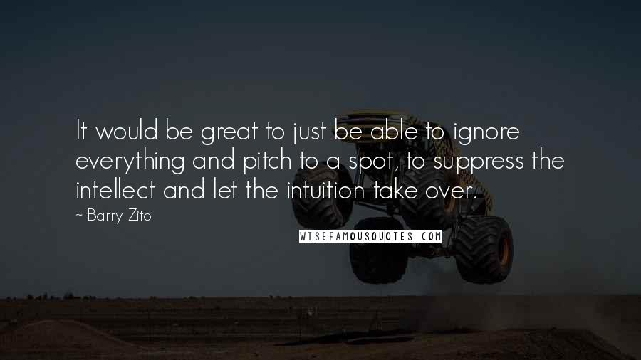Barry Zito Quotes: It would be great to just be able to ignore everything and pitch to a spot, to suppress the intellect and let the intuition take over.