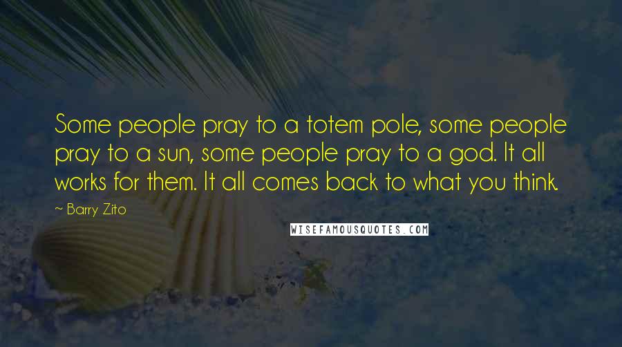 Barry Zito Quotes: Some people pray to a totem pole, some people pray to a sun, some people pray to a god. It all works for them. It all comes back to what you think.