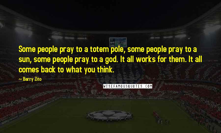 Barry Zito Quotes: Some people pray to a totem pole, some people pray to a sun, some people pray to a god. It all works for them. It all comes back to what you think.