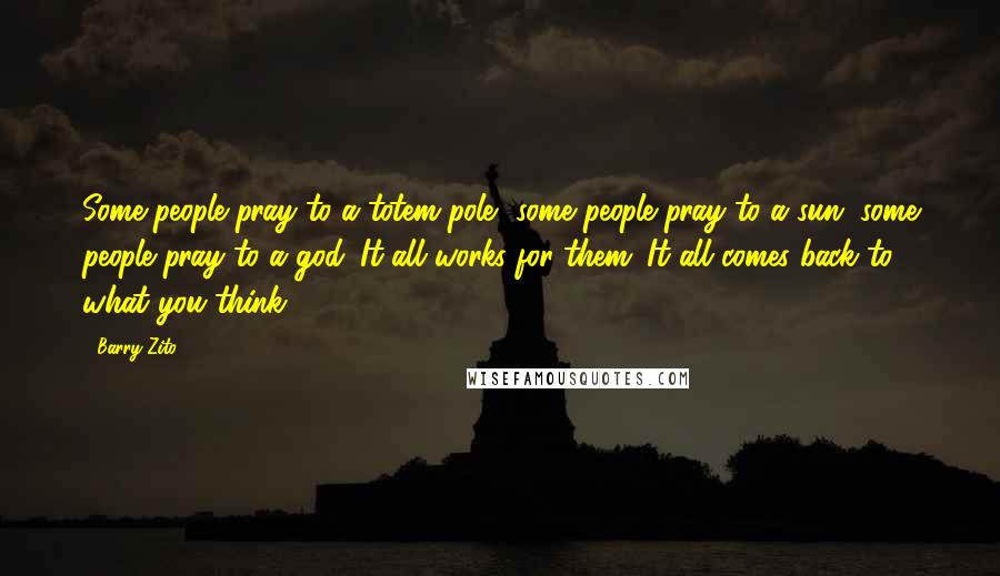 Barry Zito Quotes: Some people pray to a totem pole, some people pray to a sun, some people pray to a god. It all works for them. It all comes back to what you think.