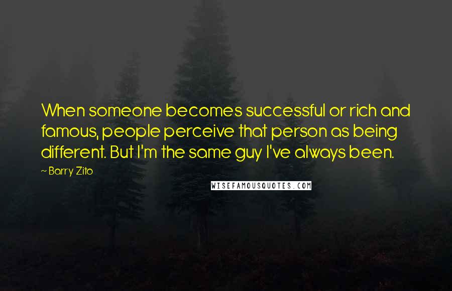 Barry Zito Quotes: When someone becomes successful or rich and famous, people perceive that person as being different. But I'm the same guy I've always been.