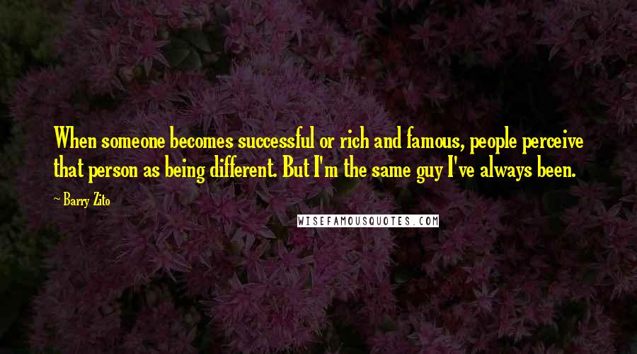 Barry Zito Quotes: When someone becomes successful or rich and famous, people perceive that person as being different. But I'm the same guy I've always been.