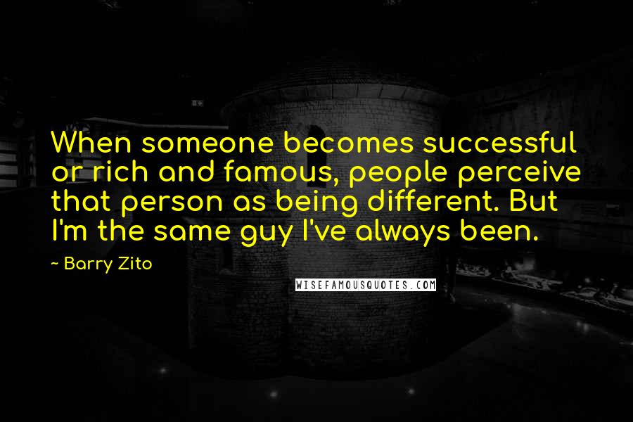 Barry Zito Quotes: When someone becomes successful or rich and famous, people perceive that person as being different. But I'm the same guy I've always been.