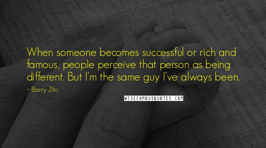 Barry Zito Quotes: When someone becomes successful or rich and famous, people perceive that person as being different. But I'm the same guy I've always been.