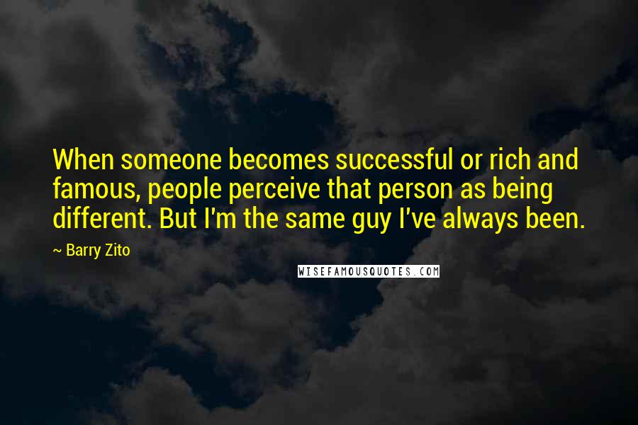 Barry Zito Quotes: When someone becomes successful or rich and famous, people perceive that person as being different. But I'm the same guy I've always been.