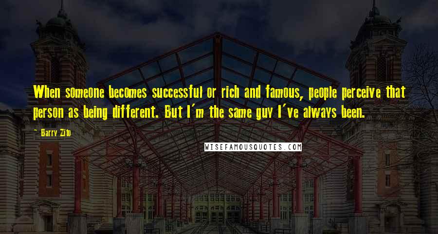 Barry Zito Quotes: When someone becomes successful or rich and famous, people perceive that person as being different. But I'm the same guy I've always been.