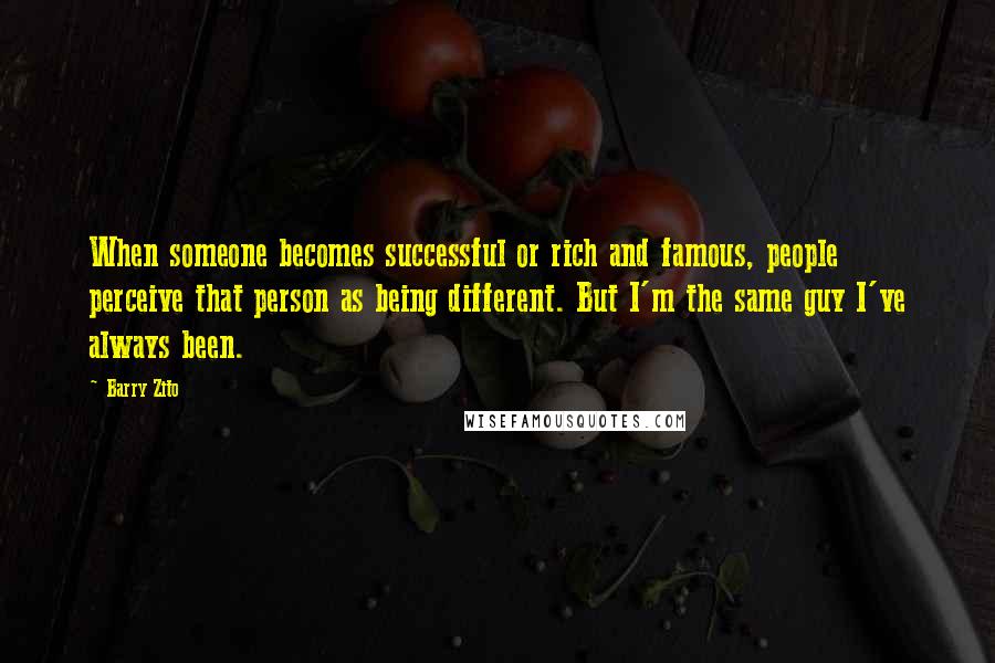 Barry Zito Quotes: When someone becomes successful or rich and famous, people perceive that person as being different. But I'm the same guy I've always been.