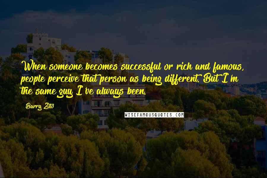 Barry Zito Quotes: When someone becomes successful or rich and famous, people perceive that person as being different. But I'm the same guy I've always been.