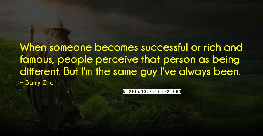 Barry Zito Quotes: When someone becomes successful or rich and famous, people perceive that person as being different. But I'm the same guy I've always been.