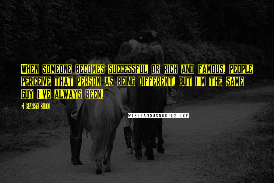 Barry Zito Quotes: When someone becomes successful or rich and famous, people perceive that person as being different. But I'm the same guy I've always been.